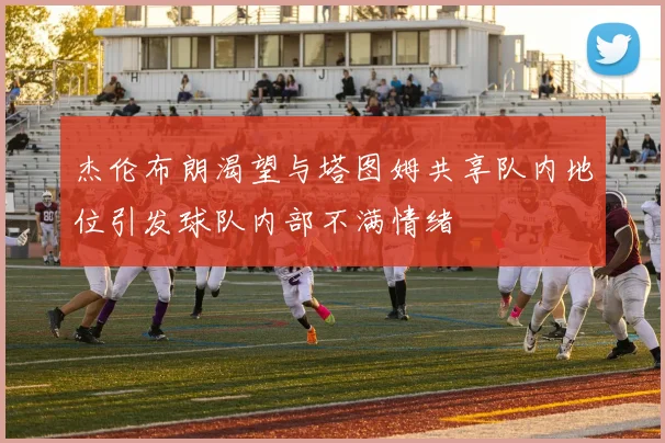 杰伦布朗渴望与塔图姆共享队内地位引发球队内部不满情绪