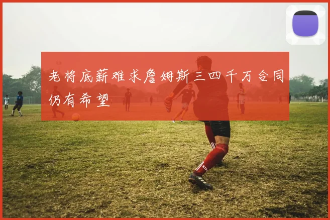 老将底薪难求詹姆斯三四千万合同仍有希望