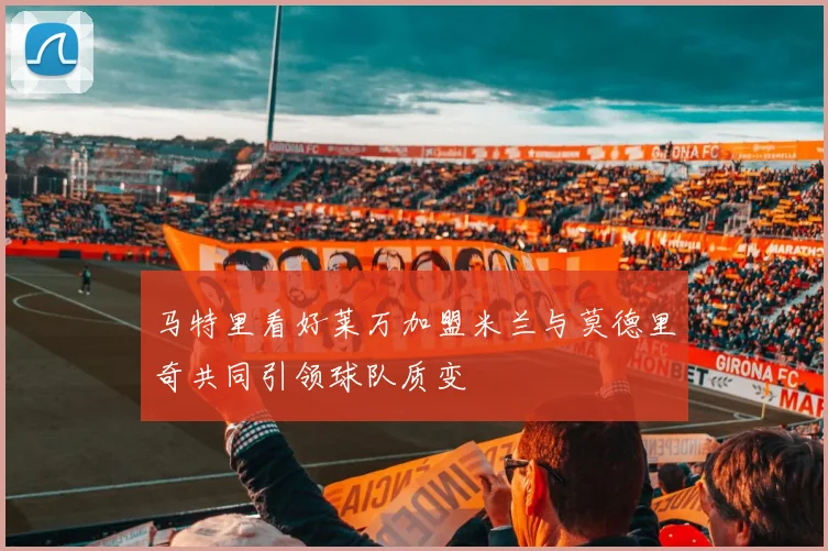 马特里看好莱万加盟米兰与莫德里奇共同引领球队质变