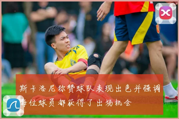 斯卡洛尼称赞球队表现出色并强调每位球员都获得了出场机会
