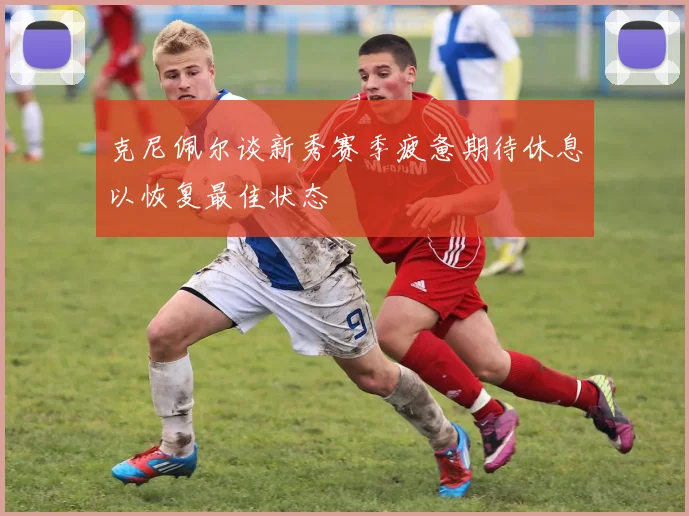 克尼佩尔谈新秀赛季疲惫期待休息以恢复最佳状态