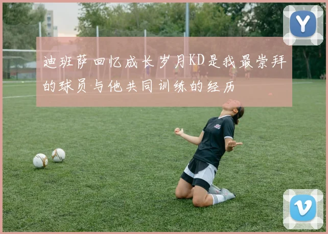 迪班萨回忆成长岁月KD是我最崇拜的球员与他共同训练的经历