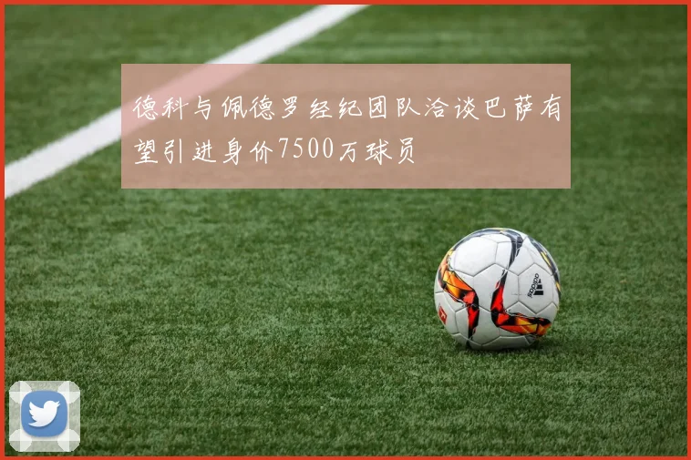 德科与佩德罗经纪团队洽谈巴萨有望引进身价7500万球员