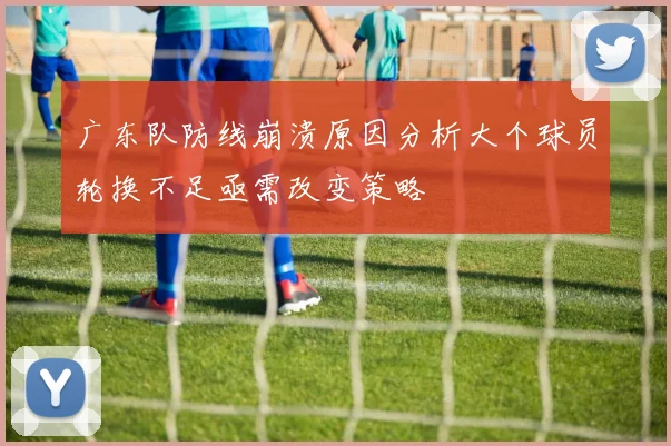 广东队防线崩溃原因分析大个球员轮换不足亟需改变策略