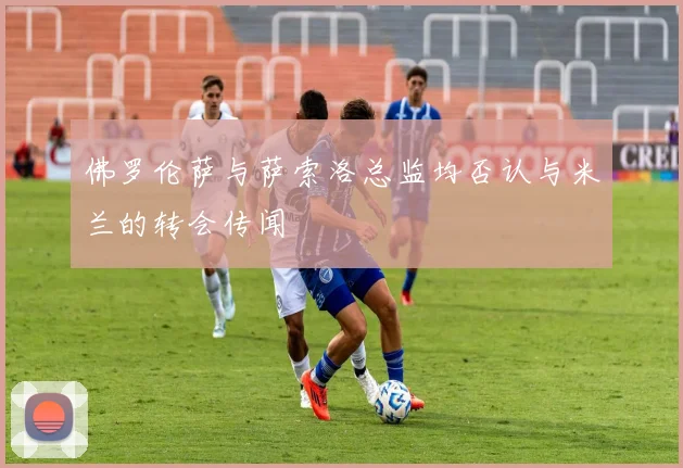 佛罗伦萨与萨索洛总监均否认与米兰的转会传闻