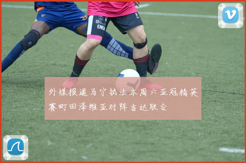 外媒报道马宁执法本周六亚冠精英赛町田泽维亚对阵吉达联合