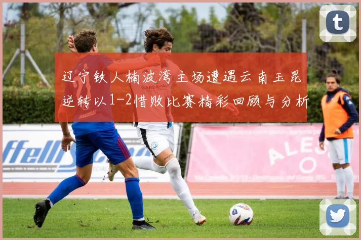 辽宁铁人楠波湾主场遭遇云南玉昆逆转以1-2惜败比赛精彩回顾与分析