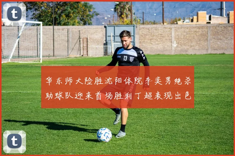 华东师大险胜沈阳体院李奕男绝杀助球队迎来首场胜利丁超表现出色贡献21分5断