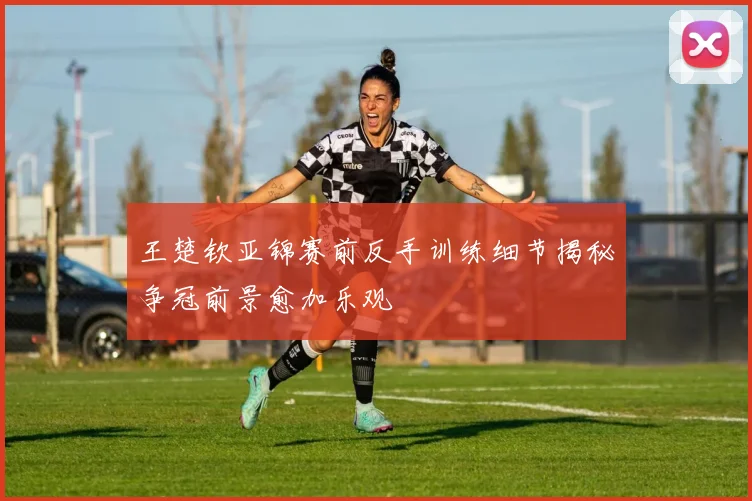 王楚钦亚锦赛前反手训练细节揭秘争冠前景愈加乐观